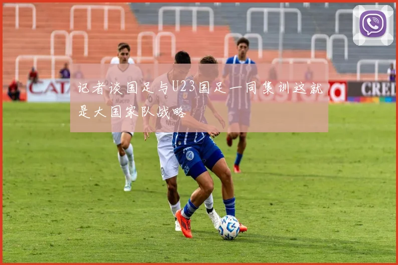 记者谈国足与U23国足一同集训这就是大国家队战略