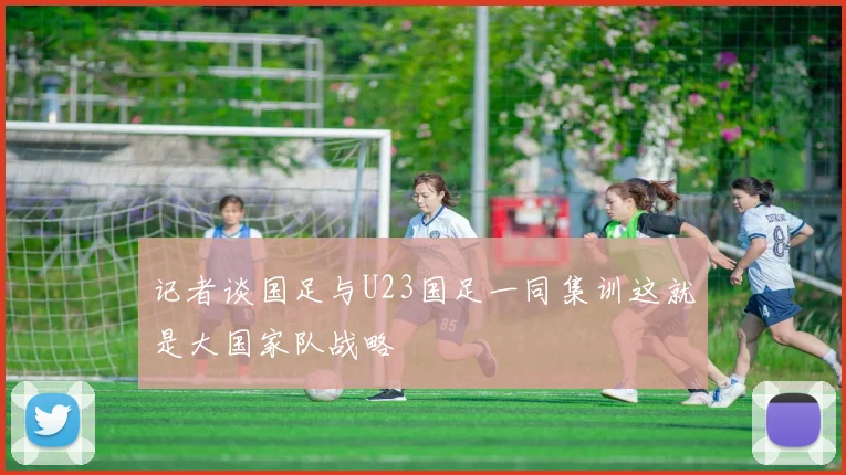 记者谈国足与U23国足一同集训这就是大国家队战略